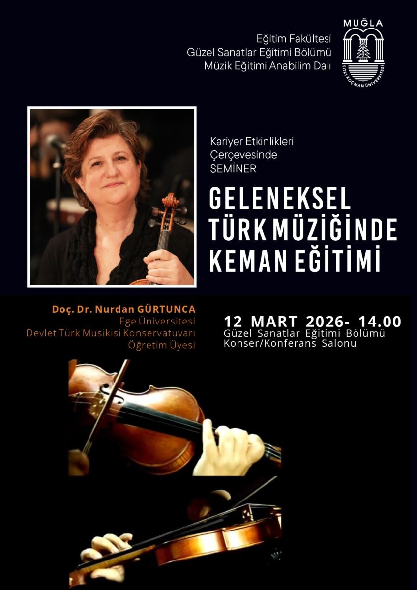 Poster, akademik bir seminer duyurusunu gösteriyor. Üst bölüm koyu lacivert/siyah tonlarda; sağ üst köşesinde Muğla Üniversitesi logosu ve fakülte adları yer alıyor. Orta-sol kısımda bir keman ile ilgili görseller bulunuyor (bir ihtimal konuşmacının fotoğrafı ve keman çalan bir sahne). Metinler açık ve düzenli bir fontla yazılı. Üst bölüm/başlıklar:  Başlık: “GELENEKSEL TÜRK MÜZİĞİNDE KEMAN EĞİTİMİ” ifadesi büyük ve beyaz renkli, sağa doğru hizalanmış. Alt başlık/konu: “Kariyer Etkinlikleri Çerçevesinde SEMİNER” ifadesi bulunuyor. İçerik: Eğitimin konusunu ve amaçlarını belirten kısa açıklama entegre edilebilir; şu anda ana tema keman eğitimi üzerinden geleneksel Türk müziği üzerinde. Eğitmen ve kurum:  Eğitmen: Doç. Dr. Nurdan GÜRTUNCA (görünen metinde “Doç. Dr. Nurdan GÜRTUNCA” ve “Ege Üniversitesi, Devlet Türk Musikisi Konservatuvarı Öğretim Üyesi” bilgileri bulunuyor). Birlikte görüntülenen kişi: Nağmeler ve keman; Eğitmen olarak Doç. Dr. Nurdan Gürtunca’nın portresi bulunuyor. Kurumlar: Eğitim Fakültesi, Güzel Sanatlar Eğitimi Bölümü, Müzik Eğitimi Anabilim Dalı ve Muğla (mutedet olarak üniversite logosu ve fakülte adları). Tarih ve saat:  12 Mart 2026 – 14:00. Yer:  Güzel Sanatlar Eğitimi Bölümü Konser/Konferans Salonu. Görsel öğeler ve atmosfer:  Ortada Doç. Dr. Nurdan Gürtunca’nın keman tuttuğu bir fotoğraf ve Alt bölümde keman çalan bir diğer kişinin kısmî görüntüsü bulunuyor. Renk paleti: Lacivert/bez renkler, beyaz yazılar ve sıcak tonlarda keman görselleri; bu da akademik ve kültürel bir hissiyat yaratıyor. Genel ton: Resmi, eğitim odaklı ve sanatsal bir etkinlik.